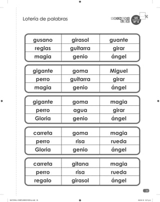 U5
35
gusano
reglas
magia
girasol
guitarra
genio
guante
girar
ángel
gigante
perro
magia
goma
guitarra
genio
Miguel
girar
ángel
gigante
perro
Gloria
goma
agua
genio
magia
girar
ángel
carreta
perro
Gloria
goma
risa
genio
magia
rueda
ángel
carreta
perro
regalo
gitana
risa
girasol
magia
rueda
ángel
Lotería de palabras Nº 4
MATERIAL COMPLEMENTARIO-p.indb 35 09-05-19 5:27 p.m.
 