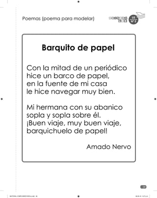 U5
39
Poemas (poema para modelar)
Barquito de papel
Con la mitad de un periódico
hice un barco de papel,
en la fuente de mi casa
le hice navegar muy bien.
Mi hermana con su abanico
sopla y sopla sobre él.
¡Buen viaje, muy buen viaje,
barquichuelo de papel!
Amado Nervo
Nº 5
MATERIAL COMPLEMENTARIO-p.indb 39 09-05-19 5:27 p.m.
 
