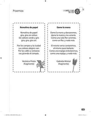 U5
41
Poemas
Dame la mano
Dame la mano y danzaremos,
dame la mano y me amarás.
Como una sola flor seremos,
como un flor, y nada más.
El mismo verso cantaremos,
al mismo paso bailarás.
Como una espiga ondularemos,
como una espiga, y nada más.
Gabriela Mistral
(fragmento)
Remolino de papel
Remolino de papel
gira, gira sin volver.
De colores verde y gris
gira, gira, gira así.
Por los campos y la ciudad
sus colores alegres van.
Por las calles y ventanas
vas girando al compás.
Verónica Prieto
(fragmento)
Nº 5
MATERIAL COMPLEMENTARIO-p.indb 41 09-05-19 5:27 p.m.
 