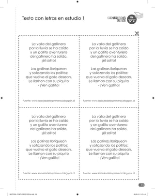 U6
93
Nº 4
La valla del gallinero
por la lluvia se ha caído
y un gallito aventurero
del gallinero ha salido,
¡él solito!
Las gallinas lloriquean
y sollozando los pollitos:
que vuelva el gallo desean.
Le llaman con su piquito
- ¡Ven gallito!
Fuente: www.lasaulasdelosprimeros.blogspot.cl
La valla del gallinero
por la lluvia se ha caído
y un gallito aventurero
del gallinero ha salido,
¡él solito!
Las gallinas lloriquean
y sollozando los pollitos:
que vuelva el gallo desean.
Le llaman con su piquito
- ¡Ven gallito!
Fuente: www.lasaulasdelosprimeros.blogspot.cl
La valla del gallinero
por la lluvia se ha caído
y un gallito aventurero
del gallinero ha salido,
¡él solito!
Las gallinas lloriquean
y sollozando los pollitos:
que vuelva el gallo desean.
Le llaman con su piquito
- ¡Ven gallito!
Fuente: www.lasaulasdelosprimeros.blogspot.cl
La valla del gallinero
por la lluvia se ha caído
y un gallito aventurero
del gallinero ha salido,
¡él solito!
Las gallinas lloriquean
y sollozando los pollitos:
que vuelva el gallo desean.
Le llaman con su piquito
- ¡Ven gallito!
Fuente: www.lasaulasdelosprimeros.blogspot.cl
Texto con letras en estudio 1
MATERIAL COMPLEMENTARIO-p.indb 93 09-05-19 5:27 p.m.
 