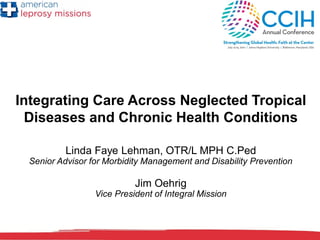 Integrating Care Across Neglected Tropical
Diseases and Chronic Health Conditions
Linda Faye Lehman, OTR/L MPH C.Ped
Senior Advisor for Morbidity Management and Disability Prevention
Jim Oehrig
Vice President of Integral Mission
 