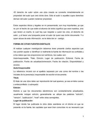 3
•El derecho de autor sobre una obra creada se convierte inmediatamente en
propiedad del autor que creó dicha obra. Sólo el autor o aquellos cuyos derechos
derivan del autor pueden reclamar propiedad.
Estos aspectos éticos y legales en mi pensamiento, son muy importantes, ya que
no por el hecho de que estén al alcance de todos significa que sean nuestros, sino
que tienen un dueño, lo cual hay que respetar a quien los creo, el derecho de
autor, y al hacer una búsqueda poner el autor de quien sea dicho documento. Y a
quien abusa de esta información, se le debe dar un castigo.
FORMA DE CITAR FUENTES DIGITALES
Al realizar cualquier investigación debemos tener presente ciertos aspectos que
nos podrán ayudar a identificar si realmente la fuente de información es confiable y
si los datos que nos proporciona son verídicos, los cuales son:
Autor/responsable, Título, Edición, Lugar de publicación, Editorial, Fecha de
publicación, Fecha de actualización/revisión, Fecha de citación, Disponibilidad y
acceso.
Autor/responsable
La referencia iniciará con el apellido separado por una coma del nombre o las
iniciales de la persona(s) responsable de escribir el documento.
Título
El título de una obra debe ser reproducido tal cual aparece, ya sea en letra cursiva
o entrecomillado o subrayado
Edición
Debido a que los documentos electrónicos son constantemente actualizados,
usualmente incluyen edición, generalmente se utilizan las palabras "edición",
"versión", "publicación", "nivel" entre otras semejantes.
Lugar de publicación
El lugar donde fue publicada la obra debe asentarse en el idioma en que se
presente en la fuente, las capitales que sean bien conocidas no es necesario que
 