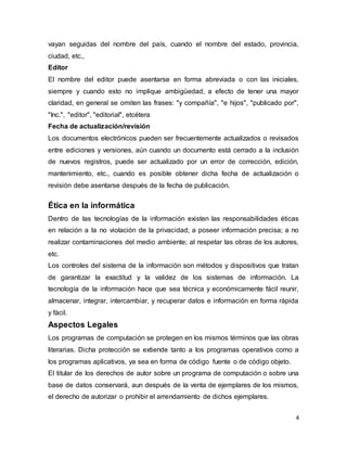 4
vayan seguidas del nombre del país, cuando el nombre del estado, provincia,
ciudad, etc.,
Editor
El nombre del editor puede asentarse en forma abreviada o con las iniciales,
siempre y cuando esto no implique ambigüedad, a efecto de tener una mayor
claridad, en general se omiten las frases: "y compañía", "e hijos", "publicado por",
"Inc.", "editor", "editorial", etcétera
Fecha de actualización/revisión
Los documentos electrónicos pueden ser frecuentemente actualizados o revisados
entre ediciones y versiones, aún cuando un documento está cerrado a la inclusión
de nuevos registros, puede ser actualizado por un error de corrección, edición,
mantenimiento, etc., cuando es posible obtener dicha fecha de actualización o
revisión debe asentarse después de la fecha de publicación.
Ética en la informática
Dentro de las tecnologías de la información existen las responsabilidades éticas
en relación a la no violación de la privacidad; a poseer información precisa; a no
realizar contaminaciones del medio ambiente; al respetar las obras de los autores,
etc.
Los controles del sistema de la información son métodos y dispositivos que tratan
de garantizar la exactitud y la validez de los sistemas de información. La
tecnología de la información hace que sea técnica y económicamente fácil reunir,
almacenar, integrar, intercambiar, y recuperar datos e información en forma rápida
y fácil.
Aspectos Legales
Los programas de computación se protegen en los mismos términos que las obras
literarias. Dicha protección se extiende tanto a los programas operativos como a
los programas aplicativos, ya sea en forma de código fuente o de código objeto.
El titular de los derechos de autor sobre un programa de computación o sobre una
base de datos conservará, aun después de la venta de ejemplares de los mismos,
el derecho de autorizar o prohibir el arrendamiento de dichos ejemplares.
 
