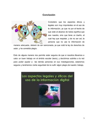 5
Conclusión
Considero que los aspectos éticos y
legales son muy importantes en el uso de
la información, ya que no por el hecho de
que está al alcance de todos significa que
sea nuestra, sino que tiene un dueño, el
cual hay que respetar, y de no ser así, la
persona que no use la información de
manera adecuada, deberá de ser sancionada, ya que violó la ley de derechos de
autor, y ha cometido plagio.
Esto de alguna manera nos permite estar seguros de que si nosotros llevamos a
cabo un buen trabajo en el ámbito escolar (tesis), y decidimos subirlos a la red
para poder ayudar a las demás personas en sus investigaciones, estaremos
seguros y tendríamos cierta seguridad de no sufrir algún plagio de nuestro trabajo.
 