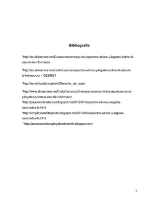 6
Bibliografía
*http://es.slideshare.net/Diiaaannaa/ensayo-de-aspectos-eticos-y-legales-sobre-el-
uso-de-la-informacin
*http://es.slideshare.net/castrocuenca/aspectos-eticos-y-legales-sobre-el-uso-de-
la-informacion-15289621
*http://es.wikipedia.org/wiki/Derecho_de_autor
*http://www.slideshare.net/CieloCarranco/3-ensayo-acerca-de-los-aspectos-ticos-
y-legales-sobre-el-uso-de-informacin
*http://pauumontesdeoca.blogspot.mx/2012/07/aspectos-eticos-y-legales-
asociados-la.html
*http://simpleysencilloparati.blogspot.mx/2013/05/aspectos-eticos-y-legales-
asociados-la.html
*http://aspectoseticosylegalesdelainfo.blogspot.mx/
 