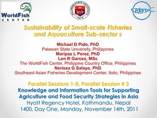 Parallel Sessions 1-B, Parallel Session # 3
Knowledge and Information Tools for Supporting
Agriculture and Food Security Strategies in Asia
Hyatt Regency Hotel, Kathmandu, Nepal
1400, Day One, Monday, November 14th, 2011
Sustainability of Small-scale Fisheries
and Aquaculture Sub-sector s
Michael D Pido, PhD
Palawan State University, Philippines
Maripaz L Perez, PhD
Len R Garces, MSc
The WorldFish Center, Philippine Country Office, Philippines
Nerissa G Salayo, PhD
Southeast Asian Fisheries Development Center, Iloilo, Philippines
 