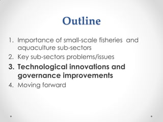 Outline
1. Importance of small-scale fisheries and
aquaculture sub-sectors
2. Key sub-sectors problems/issues
3. Technolog...