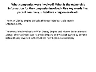 What companies were involved? What is the ownership
information for the companies involved - Use key words like,
parent company, subsidiary, conglomerate etc.
The Walt Disney empire brought the superheroes stable Marvel
Entertainment.
The companies involved are Walt Disney Empire and Marvel Entertainment.
Marvel entertainment was its own company and was not owned by anyone
before Disney invested in them. It has now become a subsidiary

 