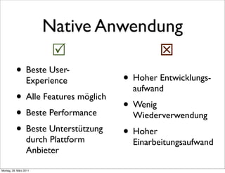 Native Anwendung
                                              
           • Beste User-
                  Experience         • Hoher Entwicklungs-
                                       aufwand
           • Alle Features möglich
                                     • Wenig
           • Beste Performance         Wiederverwendung
           • Beste Unterstützung     • Hoher
                  durch Plattform      Einarbeitungsaufwand
                  Anbieter

Montag, 28. März 2011
 