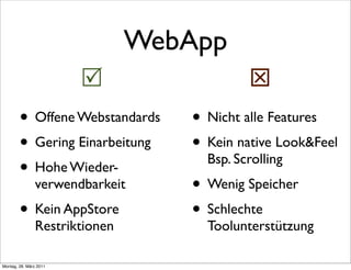 WebApp
                                          
        • Offene Webstandards     • Nicht alle Features
        • Gering Einarbeitung     • Kein native Look&Feel
                                    Bsp. Scrolling
        • Hohe Wieder-
               verwendbarkeit     • Wenig Speicher
        • Kein AppStore           • Schlechte
               Restriktionen        Toolunterstützung

Montag, 28. März 2011
 