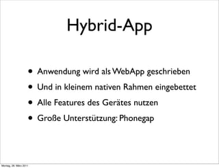 Hybrid-App

                    • Anwendung wird als WebApp geschrieben
                    • Und in kleinem nativen Rahmen eingebettet
                    • Alle Features des Gerätes nutzen
                    • Große Unterstützung: Phonegap

Montag, 28. März 2011
 