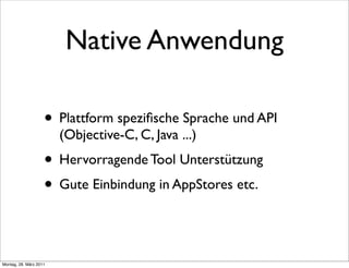 Native Anwendung

                    • Plattform speziﬁsche Sprache und API
                        (Objective-C, C, Java ...)
                    • Hervorragende Tool Unterstützung
                    • Gute Einbindung in AppStores etc.


Montag, 28. März 2011
 