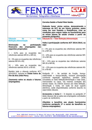 Federação Nacional dos Trabalhadores em Empresas
de Correios, Telégrafos e Similares
2
End.: SDS Edif. Venâncio “V” Bloco “R” loja n.º 60 - Brasília/DF - CEP: 70393-900
e-mail:fentect@fentect.org.br - telefax:.(061) 3323-8810 CNPJ 03.659.034/0001–80- Site: www.fentect.org.br
Correios Saúde e Postal Mais Saúde.
Podendo haver vários outros, demonstrando o
interesse da ECT de em futuro próximo, assim
como fez com Postalis e PostalPreve, criar as
condições para migrar todos os funcionários para
os novos planos de saúde criados a partir do
presente parágrafo).
Cláusula 51 – Vale
Refeição/Alimentação
Diminuição na participação
financeira dos empregados nas
seguintes proporções:
I – 0,5% para os ocupantes das
referências salariais NM-01 a NM 63;
II – 5% para os ocupantes das referências
salariais NM 64 a 90;
III – 10% para os ocupantes das
referências salariais NS-01 a NS-60.
Mantém toda a cláusula conforme ACT
2014/2015, inclusive o Ticket Extra de
Fim de Ano (Vale Peru).
(Isonomia entre os atuais e futuros
empregados)
Cláusula 51 – Vale Refeição/Alimentação
Volta à participação conforme ACT 2014/2015, ou
seja:
I – 5% para os ocupantes das referências salariais NM-
01 a NM-18;
II – 10% para os ocupantes das referências salariais NM-
19 a NM-38;
III – 15% para os ocupantes das referências salariais
NM-39 a NM-90;
IV – 15% para os ocupantes das referências salariais NS-
01 a NS-60.
Parágrafo 2º - No período de fruição, licença-
maternidade e licença-adoção, inclusive prorrogação
(conforme legislação especifica), também serão
concedidos os Vales Refeição/Alimentação e Vale Cesta,
mencionados no caput, nas mesmas condições dos
demais meses. Os critérios alusivos aos Vales Refeição,
Alimentação e Cesta, em razão do atual suporte
eletrônico, serão disponibilizados conforme descrito no
caput desta cláusula.
Acrescenta o inciso I – O disposto no parágrafo 2º
desta cláusula não se aplica aos empregados contratados
a partir de 16/09/2015;
(Mantém o benefício aos atuais funcionários
conforme parágrafo 2º e exclui do beneficio os
futuros empregados)
 