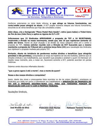 Federação Nacional dos Trabalhadores em Empresas
de Correios, Telégrafos e Similares
5
End.: SDS Edif. Venâncio “V” Bloco “R” loja n.º 60 - Brasília/DF - CEP: 70393-900
e-mail:fentect@fentect.org.br - telefax:.(061) 3323-8810 CNPJ 03.659.034/0001–80- Site: www.fentect.org.br
Conforme externamos no inicio deste informe, o que atinge os futuros funcionários, em
curto/médio prazo atingirá os atuais. A ECT propõe inúmeros ataques aos futuros funcionários,
excluindo-os de vários benefícios que hoje são concedidos a todos.
Além disso, cria o famigerado “Plano Postal Mais Saúde”; retira (para todos) o Ticket Extra
de Fim de Ano (Vale Peru) e aplica os rigores da CLT e CF.
Informamos que 15 Sindicatos APROVARAM a proposta do TST e 16 REJEITARAM,
mostrando a divisão no nosso movimento, sendo que, dos 16 que rejeitaram somente 15
estão em Greve. Diante da atual situação e da divisão da nossa categoria entre pró e contra a
proposta do TST, iremos solicitar reunião com a Direção da ECT buscando que a mesma
mantenha a proposta do Tribunal até a próxima terça-feira (22) para reavaliação dos Sindicatos
que rejeitaram a proposta mediada pelo próprio TST.
Portanto, diante da iminência de perdermos muitos direitos e benefícios (que atingirão
grevistas e não grevistas), conquistados ao longo da trajetória de luta dos Ecetistas, pedimos que as
direções sindicais e aos trabalhadores, que reavaliem suas posições e analisem a quem irá interessar um
dissídio nesse momento, pois, a nosso ver, favorecerá somente a ECT, podendo acarretar em perdas
históricas.
Estamos vendo discursos inflamados dizendo:
“que a greve agora é até a morte”, mas a morte de quem?
Nossa e dos nossos direitos e conquistas?
Assim, diante dos novos e preocupantes fatos ocorridos no dia de ontem (dissídio), orientamos os
Sindicatos que estão em greve a submeterem aos trabalhadores a APROVAÇÃO DA PROPOSTA DO
TST ATÉ A PRÓXIMA SEGUNDA-FEIRA (21), PARA QUE TENHAMOS MARGEM DE
NEGOCIAÇÃO COM A ECT E COM O PRÓPRIO TRIBUNAL.
Saudações Sindicais,
José Rivaldo da Silva Francisco José Nunes Halisson Tenório Ferreira
FENTECT FENTECT FENTECT
 