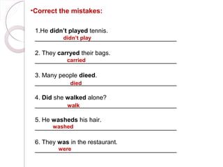 •Correct the mistakes:

 1.He didn’t played tennis.
 _________________________________________
          didn’t play

 2. They carryed their bags.
 _________________________________________
            carried

 3. Many people dieed.
 _________________________________________
            died

 4. Did she walked alone?
 _________________________________________
            walk

 5. He washeds his hair.
       washed
 _________________________________________

 6. They was in the restaurant.
         were
 _________________________________________
 