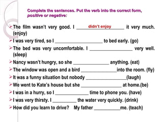 Complete the sentences. Put the verb into the correct form,
        positive or negative:

The film wasn’t very good. I ____________________ it very much.
                                       didn’t enjoy
 (enjoy)
I was very tired, so I ____________________ to bed early. (go)
The bed was very uncomfortable. I __________________ very well.
 (sleep)
Nancy wasn’t hungry, so she _______________ anything. (eat)
The window was open and a bird _______________into the room. (fly)
It was a funny situation but nobody _________________(laugh)
We went to Kate’s house but she _________________ at home.(be)
I was in a hurry, so I ______________ time to phone you. (have)
I was very thirsty. I __________ the water very quickly. (drink)
How did you learn to drive? My father ___________me. (teach)
 