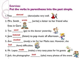 Exercises:
    Put the verbs in parentheses into the past simple.
           danced
1.They ___________ (dance)salsa very well.
               wrote
2. Mrs. Smith ________ (write) a letter to her friend who
  lives in Germany.
        went
3. Tim ________ (go) to the doctor yesterday.
       listened
4. Jane ______ (listen) to pop music all afternoon.
        studied
5. Ann ________ (study) a lot for her Maths test. However, she
  had
  ______ (have) difficulties.
             made
6. Mr. Lopez _______ (make) a very tasty pizza for his guests.
                           took
7. Jack, the photographer _______ (take) many photos of the event.
 