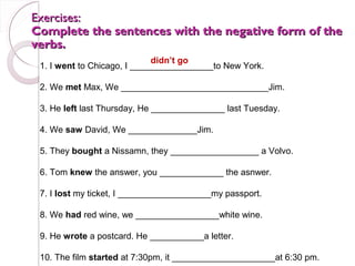 Exercises:
Complete the sentences with the negative form of the
verbs.
                             didn’t go
 1. I went to Chicago, I _________________to New York.

 2. We met Max, We ______________________________Jim.

 3. He left last Thursday, He _______________ last Tuesday.

 4. We saw David, We ______________Jim.

 5. They bought a Nissamn, they __________________ a Volvo.

 6. Tom knew the answer, you _____________ the asnwer.

 7. I lost my ticket, I ___________________my passport.

 8. We had red wine, we _________________white wine.

 9. He wrote a postcard. He ___________a letter.

 10. The film started at 7:30pm, it _____________________at 6:30 pm.
 