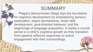 SUMMARY
Piaget’s Sensorimotor Stage lays the foundation
for cognitive development by emphasizing sensory
exploration, object permanence, motor skill
development, goal-directed behavior, and the
beginnings of language acquisition. It marks a crucial
period in a child’s cognitive growth as they transition
from passive reflexive responses to active
engagement with their surroundings.
 