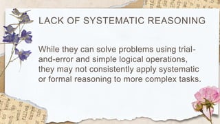 LACK OF SYSTEMATIC REASONING
While they can solve problems using trial-
and-error and simple logical operations,
they may not consistently apply systematic
or formal reasoning to more complex tasks.
 