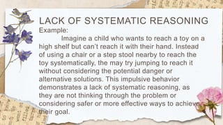 LACK OF SYSTEMATIC REASONING
Example:
Imagine a child who wants to reach a toy on a
high shelf but can’t reach it with their hand. Instead
of using a chair or a step stool nearby to reach the
toy systematically, the may try jumping to reach it
without considering the potential danger or
alternative solutions. This impulsive behavior
demonstrates a lack of systematic reasoning, as
they are not thinking through the problem or
considering safer or more effective ways to achieve
their goal.
 
