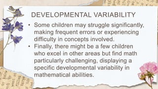 DEVELOPMENTAL VARIABILITY
• Some children may struggle significantly,
making frequent errors or experiencing
difficulty in concepts involved.
• Finally, there might be a few children
who excel in other areas but find math
particularly challenging, displaying a
specific developmental variability in
mathematical abilities.
 