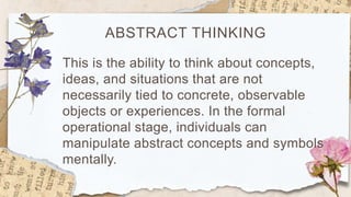 ABSTRACT THINKING
This is the ability to think about concepts,
ideas, and situations that are not
necessarily tied to concrete, observable
objects or experiences. In the formal
operational stage, individuals can
manipulate abstract concepts and symbols
mentally.
 