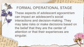 FORMAL OPERATIONAL STAGE
These aspects of adolescent egocentrism
can impact an adolescent’s social
interactions and decision-making. They
may take risks or make decisions based on
the belief that they are the center of
attention or that their experiences are
singular.
 