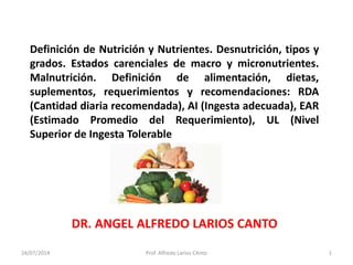 Definición de Nutrición y Nutrientes. Desnutrición, tipos y 
grados. Estados carenciales de macro y micronutrientes. 
Malnutrición. Definición de alimentación, dietas, 
suplementos, requerimientos y recomendaciones: RDA 
(Cantidad diaria recomendada), AI (Ingesta adecuada), EAR 
(Estimado Promedio del Requerimiento), UL (Nivel 
Superior de Ingesta Tolerable 
DR. ANGEL ALFREDO LARIOS CANTO 
24/07/2014 Prof. Alfredo Larios CAnto 1 
 