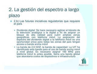 2. La gestión del espectro a largo
plazo
  2.b) Las futuras iniciativas regulatorias que requiere
  el país

    Dividendo digital: Se hace necesario agilizar el tránsito de
    la televisión analógica a la digital a fin de asignar un
    bloque de alta calidad para cubrir amplias zonas
    geográficas con telefonía móvil. La asignación del
    espectro del dividendo digital a la telefonía móvil es una
    oportunidad única para todas las zonas del país tengan
    acceso a banda ancha móvil
    La banda de 2,6 GHZ, la banda de capacidad: La UIT ha
    identificado esta banda para el uso de banda ancha móvil
    a nivel global. Es necesario asignar 190 MHZ para
    telefonía móvil lo antes posible. Sería una banda global
    que abarataría costos de dispositivos e infraestructura
 