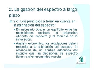 2. La gestión del espectro a largo
plazo
  2.c) Los principios a tener en cuenta en
  la asignación del espectro:
   Es necesario buscar un equilibrio entre las
   necesidades      sociales,  la    asignación
   eficiente del espectro y el fomento de la
   innovación.
   Análisis económico: los reguladores deben
   preceder a la asignación del espectro, la
   realización de un análisis adecuado del
   impacto que las decisiones de espectro
   tienen a nivel económico y social
 