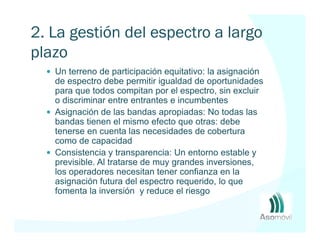 2. La gestión del espectro a largo
plazo
   Un terreno de participación equitativo: la asignación
   de espectro debe permitir igualdad de oportunidades
   para que todos compitan por el espectro, sin excluir
   o discriminar entre entrantes e incumbentes
   Asignación de las bandas apropiadas: No todas las
   bandas tienen el mismo efecto que otras: debe
   tenerse en cuenta las necesidades de cobertura
   como de capacidad
   Consistencia y transparencia: Un entorno estable y
   previsible. Al tratarse de muy grandes inversiones,
   los operadores necesitan tener confianza en la
   asignación futura del espectro requerido, lo que
   fomenta la inversión y reduce el riesgo
 