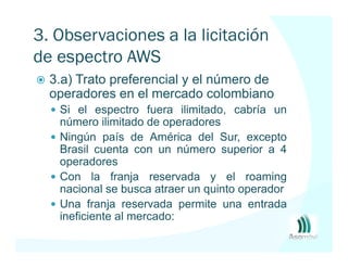 3. Observaciones a la licitación
de espectro AWS
  3.a) Trato preferencial y el número de
  operadores en el mercado colombiano
   Si el espectro fuera ilimitado, cabría un
   número ilimitado de operadores
   Ningún país de América del Sur, excepto
   Brasil cuenta con un número superior a 4
   operadores
   Con la franja reservada y el roaming
   nacional se busca atraer un quinto operador
   Una franja reservada permite una entrada
   ineficiente al mercado:
 