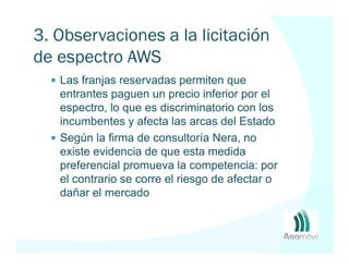 3. Observaciones a la licitación
de espectro AWS
   Las franjas reservadas permiten que
   entrantes paguen un precio inferior por el
   espectro, lo que es discriminatorio con los
   incumbentes y afecta las arcas del Estado
   Según la firma de consultoría Nera, no
   existe evidencia de que esta medida
   preferencial promueva la competencia: por
   el contrario se corre el riesgo de afectar o
   dañar el mercado
 