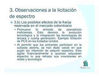 3. Observaciones a la licitación
de espectro AWS
  3.b) Los posibles efectos de la franja
  reservada en el mercado colombiano
   Promueve      la   entrada     de    operadores
   ineficientes. Esto demora la evolución
   tecnológica y la integración las tecnologías de
   tercera y cuarta generación. Ejemplo licitación
   de PCS en los Estados Unidos
   Al permitir que los entrantes participen en la
   subasta abierta, se han dado casos en que
   pujan sin intención de adquirir espectro. Esto
   agota financieramente a quienes adquieran
   espectro lo que retrasa sus inversiones en
   redes y tecnología
 