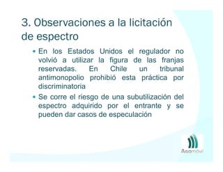3. Observaciones a la licitación
de espectro
   En los Estados Unidos el regulador no
   volvió a utilizar la figura de las franjas
   reservadas.     En   Chile   un      tribunal
   antimonopolio prohibió esta práctica por
   discriminatoria
   Se corre el riesgo de una subutilización del
   espectro adquirido por el entrante y se
   pueden dar casos de especulación
 