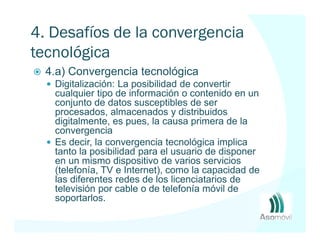 4. Desafíos de la convergencia
tecnológica
  4.a) Convergencia tecnológica
   Digitalización: La posibilidad de convertir
   cualquier tipo de información o contenido en un
   conjunto de datos susceptibles de ser
   procesados, almacenados y distribuidos
   digitalmente, es pues, la causa primera de la
   convergencia
   Es decir, la convergencia tecnológica implica
   tanto la posibilidad para el usuario de disponer
   en un mismo dispositivo de varios servicios
   (telefonía, TV e Internet), como la capacidad de
   las diferentes redes de los licenciatarios de
   televisión por cable o de telefonía móvil de
   soportarlos.
 