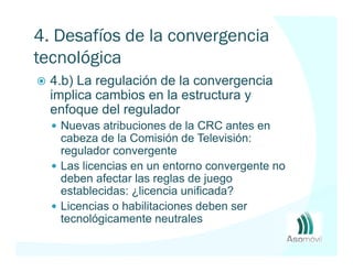 4. Desafíos de la convergencia
tecnológica
  4.b) La regulación de la convergencia
  implica cambios en la estructura y
  enfoque del regulador
   Nuevas atribuciones de la CRC antes en
   cabeza de la Comisión de Televisión:
   regulador convergente
   Las licencias en un entorno convergente no
   deben afectar las reglas de juego
   establecidas: ¿licencia unificada?
   Licencias o habilitaciones deben ser
   tecnológicamente neutrales
 