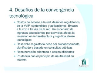 4. Desafíos de la convergencia
tecnológica
   Costos de acceso a la red: desafíos regulatorios
   de la VoIP, contendidos y aplicaciones. Bypass
   a la voz a través de la red. Un escenario de
   ingresos decrecientes por servicios afecta la
   inversión en infraestructura y significa atraso
   tecnológico
   Desarrollo regulatorio debe ser cuidadosamente
   planificado y basado en consultas públicas
   Remuneración orientada a costos eficientes
   Prudencia con el principio de neutralidad en
   internet
 