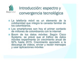 Introducción: espectro y
      convergencia tecnológica
La telefonía móvil es un elemento de la
cotidianidad que integra la canasta familiar de
los colombianos.
Los smartphones son hoy el primer contacto
de millones de colombianos con la internet
Boom de los datos móviles: Según Cisco
Systems, se prevé que el tráfico de datos
móviles experimente un crecimiento anual de
92% hasta 2015. Crecimiento asociado a la
descarga de videos, enviar y recibir mensajes
y usar aplicaciones móviles
 