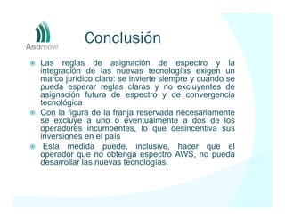 Conclusión
Las reglas de asignación de espectro y la
integración de las nuevas tecnologías exigen un
marco jurídico claro: se invierte siempre y cuando se
pueda esperar reglas claras y no excluyentes de
asignación futura de espectro y de convergencia
tecnológica
Con la figura de la franja reservada necesariamente
se excluye a uno o eventualmente a dos de los
operadores incumbentes, lo que desincentiva sus
inversiones en el país
 Esta medida puede, inclusive, hacer que el
operador que no obtenga espectro AWS, no pueda
desarrollar las nuevas tecnologías.
 