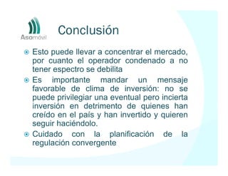 Conclusión
Esto puede llevar a concentrar el mercado,
por cuanto el operador condenado a no
tener espectro se debilita
Es importante mandar un mensaje
favorable de clima de inversión: no se
puede privilegiar una eventual pero incierta
inversión en detrimento de quienes han
creído en el país y han invertido y quieren
seguir haciéndolo.
Cuidado con la planificación de la
regulación convergente
 