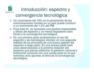 Introducción: espectro y
 convergencia tecnológica
Un crecimiento del 10% en la penetración de las
comunicaciones móviles en un país puede conducir
a un crecimiento del 1,2% del PIB
Para este fin, es necesario una gestión responsable
y eficaz del espectro y un marco regulatorio claro
frente a la convergencia tecnológica
En una primera parte analizaremos el uso del
espectro y las tecnologías móviles; en una segunda
hablaré de los principios de una buena gestión del
espectro a largo plazo. En una tercera parte haré
unas observaciones a la próxima licitación del
espectro que piensa adelantar el gobierno nacional y
finalmente concluiré con una cuarta parte en la que
haremos unos apuntes al tema de la convergencia
tecnológica
 