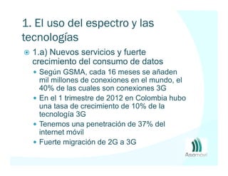 1. El uso del espectro y las
tecnologías móviles
  1.a) Nuevos servicios y fuerte
  crecimiento del consumo de datos
   Según GSMA, cada 16 meses se añaden
   mil millones de conexiones en el mundo, el
   40% de las cuales son conexiones 3G
   En el 1 trimestre de 2012 en Colombia hubo
   una tasa de crecimiento de 10% de la
   tecnología 3G
   Tenemos una penetración de 37% del
   internet móvil
   Fuerte migración de 2G a 3G
 