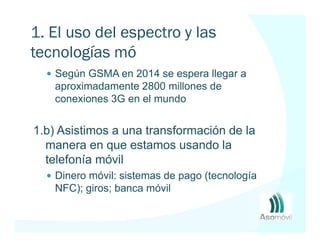 1. El uso del espectro y las
tecnologías móviles
    Según GSMA en 2014 se espera llegar a
    aproximadamente 2800 millones de
    conexiones 3G en el mundo


1.b) Asistimos a una transformación de la
  manera en que estamos usando la
  telefonía móvil
    Dinero móvil: sistemas de pago (tecnología
    NFC); giros; banca móvil
 