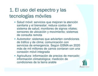 1. El uso del espectro y las
tecnologías móviles
   Salud móvil: servicios que mejoran la atención
   sanitaria y el bienestar; reduce costos del
   sistema de salud; monitores de signos vitales;
   sensores de ubicación y movimiento; sistemas
   de consulta remota
   Automotor: sistemas que advierten condiciones
   de tráfico y de clima; comunicación con
   servicios de emergencia. Según GSMA en 2020
   más de mil millones de carros contaran con una
   conexión móvil integrada
   Agricultura: información de precios de mercado;
   información climatológica; medición de
   condiciones de la tierra arable
 