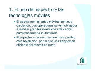 1. El uso del espectro y las
tecnologías móviles
   El apetito por los datos móviles continua
   creciendo. Los operadores se ven obligados
   a realizar grandes inversiones de capital
   para responder a la demanda
   El espectro es el recurso que hace posible
   esta revolución, por lo que una asignación
   eficiente del mismo es clave
 