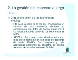 2. La gestión del espectro a largo
plazo
  2.a) la evolución de las tecnologías
  móviles
   HSPA es la parte de la red 3G. Proporciona un
   servicio de voz altamente eficiente en
   combinación con datos de banda ancha móvil.
   La velocidad puede variar de 1,8 MB/s hasta 28
   MB/s
    HSPA +: ofrece una productividad superior y un
   más alto rendimiento en velocidad de descarga
   de hasta 42MB/s. Con mayores y más
   adecuadas porciones de espectro, es posible
   alcanzar velocidades de hasta 84 MB/s
 