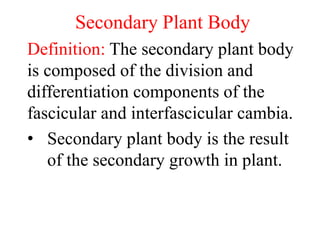 Secondary Plant Body
Definition: The secondary plant body
is composed of the division and
differentiation components of the
fascicular and interfascicular cambia.
• Secondary plant body is the result
of the secondary growth in plant.
 
