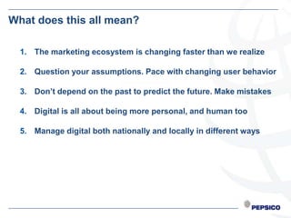 What does this all mean?

  1. The marketing ecosystem is changing faster than we realize

  2. Question your assumptions. Pace with changing user behavior

  3. Don’t depend on the past to predict the future. Make mistakes

  4. Digital is all about being more personal, and human too

  5. Manage digital both nationally and locally in different ways
 